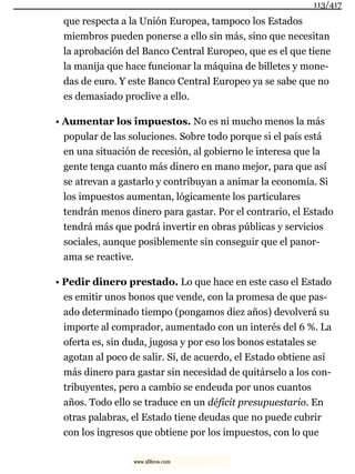 que respecta a la Unión Europea, tampoco los Estados
miembros pueden ponerse a ello sin más, sino que necesitan
la aprobación del Banco Central Europeo, que es el que tiene
la manija que hace funcionar la máquina de billetes y mone-
das de euro. Y este Banco Central Europeo ya se sabe que no
es demasiado proclive a ello.
• Aumentar los impuestos. No es ni mucho menos la más
popular de las soluciones. Sobre todo porque si el país está
en una situación de recesión, al gobierno le interesa que la
gente tenga cuanto más dinero en mano mejor, para que así
se atrevan a gastarlo y contribuyan a animar la economía. Si
los impuestos aumentan, lógicamente los particulares
tendrán menos dinero para gastar. Por el contrario, el Estado
tendrá más que podrá invertir en obras públicas y servicios
sociales, aunque posiblemente sin conseguir que el panor-
ama se reactive.
• Pedir dinero prestado. Lo que hace en este caso el Estado
es emitir unos bonos que vende, con la promesa de que pas-
ado determinado tiempo (pongamos diez años) devolverá su
importe al comprador, aumentado con un interés del 6 %. La
oferta es, sin duda, jugosa y por eso los bonos estatales se
agotan al poco de salir. Sí, de acuerdo, el Estado obtiene así
más dinero para gastar sin necesidad de quitárselo a los con-
tribuyentes, pero a cambio se endeuda por unos cuantos
años. Todo ello se traduce en un déficit presupuestario. En
otras palabras, el Estado tiene deudas que no puede cubrir
con los ingresos que obtiene por los impuestos, con lo que
113/417
www.xlibros.com
 