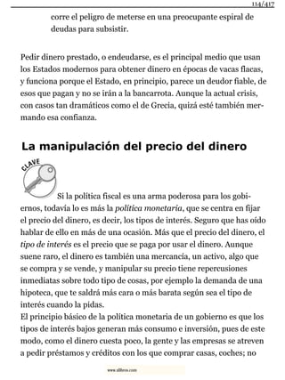 corre el peligro de meterse en una preocupante espiral de
deudas para subsistir.
Pedir dinero prestado, o endeudarse, es el principal medio que usan
los Estados modernos para obtener dinero en épocas de vacas flacas,
y funciona porque el Estado, en principio, parece un deudor fiable, de
esos que pagan y no se irán a la bancarrota. Aunque la actual crisis,
con casos tan dramáticos como el de Grecia, quizá esté también mer-
mando esa confianza.
La manipulación del precio del dinero
Si la política fiscal es una arma poderosa para los gobi-
ernos, todavía lo es más la política monetaria, que se centra en fijar
el precio del dinero, es decir, los tipos de interés. Seguro que has oído
hablar de ello en más de una ocasión. Más que el precio del dinero, el
tipo de interés es el precio que se paga por usar el dinero. Aunque
suene raro, el dinero es también una mercancía, un activo, algo que
se compra y se vende, y manipular su precio tiene repercusiones
inmediatas sobre todo tipo de cosas, por ejemplo la demanda de una
hipoteca, que te saldrá más cara o más barata según sea el tipo de
interés cuando la pidas.
El principio básico de la política monetaria de un gobierno es que los
tipos de interés bajos generan más consumo e inversión, pues de este
modo, como el dinero cuesta poco, la gente y las empresas se atreven
a pedir préstamos y créditos con los que comprar casas, coches; no
114/417
www.xlibros.com
 