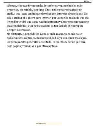 sólo eso, sino que favorecen las inversiones y que se inicien más
proyectos. En cambio, con tipos altos, nadie se atreve a pedir un
crédito que luego tendrá que devolver con intereses draconianos. No
sale a cuenta ni siquiera para invertir, por la sencilla razón de que esa
inversión tendrá que darte rendimientos muy altos para compensarte
esas condiciones, y un negocio así no es tan fácil de encontrar en
tiempos de recesión.
No obstante, el papel de los Estados en la macroeconomía no se
reduce a estos controles. Responsabilidad suya son, sin ir más lejos,
los presupuestos generales del Estado. Si quieres saber de qué van,
pasa página y vamos ya a por otro capítulo.
115/417
www.xlibros.com
 