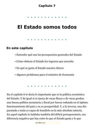 Capítulo 7
. . . . . . . . . . . .
El Estado somos todos
. . . . . . . . . . . .
En este capítulo
• Entender qué son los presupuestos generales del Estado
• Cómo obtiene el Estado los ingresos que necesita
• En qué se gasta el Estado nuestro dinero
• Algunos problemas para el ministro de Economía
. . . . . . . . . . . .
En el capítulo 6 te decía lo importante que es la política económica
del Estado. Y da igual si es época de vacas flacas o de vacas gordas:
una buena política monetaria y fiscal por fuerza redunda en el óptimo
funcionamiento del país y en su prosperidad. Y, a la inversa, una dis-
paratada o mala es capaz de hundirlo en la más absoluta miseria.
En aquel capítulo te hablaba también del déficit presupuestario, esa
diferencia negativa que hay entre lo que el Estado gasta y lo que
www.xlibros.com
 