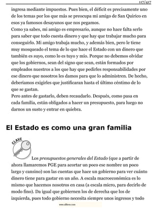 ingresa mediante impuestos. Pues bien, el déficit es precisamente uno
de los temas por los que más se preocupa mi amigo de San Quirico en
esos ya famosos desayunos que nos pegamos.
Como ya sabes, mi amigo es empresario, aunque no hace falta serlo
para saber que todo cuesta dinero y que hay que trabajar mucho para
conseguirlo. Mi amigo trabaja mucho, y además bien, pero le tiene
muy mosqueado el tema de lo que hace el Estado con un dinero que
también es suyo, como lo es tuyo y mío. Porque no debemos olvidar
que los gobiernos, sean del signo que sean, están formados por
empleados nuestros a los que hay que pedirles responsabilidades por
ese dinero que nosotros les damos para que lo administren. De hecho,
deberíamos exigirles que justificaran hasta el último céntimo de lo
que se gastan.
Pero antes de gastarlo, deben recaudarlo. Después, como pasa en
cada familia, están obligados a hacer un presupuesto, para luego no
darnos un susto y entrar en quiebra.
El Estado es como una gran familia
Los presupuestos generales del Estado (que a partir de
ahora llamaremos PGE para acortar un poco ese nombre un poco
largo y cansino) son las cuentas que hace un gobierno para ver cuánto
dinero tiene para gastar en un año. A escala macroeconómica es lo
mismo que hacemos nosotros en casa (a escala micro, para decirlo de
modo fino). Da igual que gobiernen los de derecha que los de
izquierda, pues todo gobierno necesita siempre unos ingresos y todo
117/417
www.xlibros.com
 