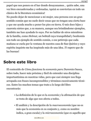 papel que nos ponen en el bar donde desayunamos… quién sabe, una
vez bien encuadernadas y ordenadas, ¡quizá se conviertan en todo un
clásico de la literatura económica!
No puedo dejar de mencionar a mi mujer, una persona con un gran
sentido común que no suele decir cosas que no tengan una cierta base
y que me ayuda mucho a poner los pies en tierra. O mis doce hijos y
cuarenta nietos que, a su manera, aunque sea brindándome ejemplos,
también me han ayudado lo suyo. Por no hablar de otros miembros
de la familia, como Helmut, un bobtail cuya tranquilidad y bonhomía
son todo un ejemplo de sentido común, o ese petirrojo que cada
mañana se cuela por la ventana de nuestra casa de San Quirico y cuyo
espíritu inquieto me ha inspirado más de una idea. ¡Y espero que de
las buenas!
Sobre este libro
El contenido de Cómo funciona la economía para Dummies busca,
sobre todo, hacer más próxima y fácil de entender una disciplina
importantísima en nuestras vidas, pero que casi siempre nos llega
arropada con frases incomprensibles y términos excesivamente técni-
cos. Entre los muchos temas que trato a lo largo del libro
encontrarás:
• La definición de lo que es la economía y la afirmación de que
se trata de algo que nos afecta a todos.
• El análisis y la descripción de la macroeconomía (que no es
más que la economía en su conjunto y, como su nombre
indica, a gran escala) y la microeconomía (que es aquello que
12/417
www.xlibros.com
 