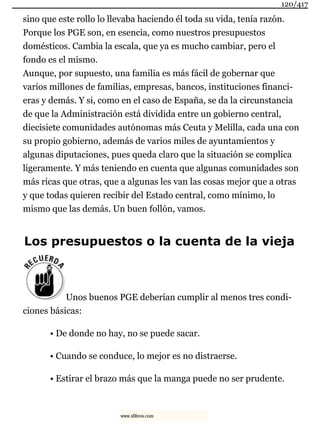 sino que este rollo lo llevaba haciendo él toda su vida, tenía razón.
Porque los PGE son, en esencia, como nuestros presupuestos
domésticos. Cambia la escala, que ya es mucho cambiar, pero el
fondo es el mismo.
Aunque, por supuesto, una familia es más fácil de gobernar que
varios millones de familias, empresas, bancos, instituciones financi-
eras y demás. Y si, como en el caso de España, se da la circunstancia
de que la Administración está dividida entre un gobierno central,
diecisiete comunidades autónomas más Ceuta y Melilla, cada una con
su propio gobierno, además de varios miles de ayuntamientos y
algunas diputaciones, pues queda claro que la situación se complica
ligeramente. Y más teniendo en cuenta que algunas comunidades son
más ricas que otras, que a algunas les van las cosas mejor que a otras
y que todas quieren recibir del Estado central, como mínimo, lo
mismo que las demás. Un buen follón, vamos.
Los presupuestos o la cuenta de la vieja
Unos buenos PGE deberían cumplir al menos tres condi-
ciones básicas:
• De donde no hay, no se puede sacar.
• Cuando se conduce, lo mejor es no distraerse.
• Estirar el brazo más que la manga puede no ser prudente.
120/417
www.xlibros.com
 