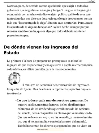 Normas, pues, de sentido común que habría que exigir a todos los
gobiernos que se grabaran a sangre y fuego. Y da igual si luego algún
economista con muchos estudios o algún político gallito de esos que
tanto abundan nos dice con desprecio que lo que proponemos no son
más que “las cuentas de la vieja”. En este caso acertarían. Pero ¿acaso
las cuentas de la vieja no funcionan? Lo han hecho siempre porque
rebosan sentido común, que es algo que todos deberíamos tener
presente siempre.
De dónde vienen los ingresos del
Estado
Lo primero a la hora de preparar un presupuesto es mirar los
ingresos de que disponemos; y eso que sirve a escala microeconómica
o doméstica, es válido también para la macroeconómica.
El ministro de Economía tiene varias vías de ingreso en
las que ha de fijarse. Una de ellas es la representada por los impues-
tos directos:
• Lo que todos y cada uno de nosotros ganamos. De
nuestro sueldo, nuestras facturas, de los alquileres que
cobramos, de los dividendos que recibimos de las acciones
del abuelo, de las chapucillas en blanco que vamos haciendo
(las que se hacen en negro no las ve nadie, y menos el minis-
tro, que si no, nos multa y con toda la razón del mundo).
También cuentan los dineros que ganan los que no viven en
121/417
www.xlibros.com
 