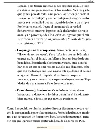 España, pero tienen ingresos que se originan aquí. De todo
ese dinero que ganamos el ministro nos dice: “Así me gusta,
que ganes, pero de todas esas ganancias tienes que darle al
Estado un porcentaje”, y ese porcentaje será mayor cuanto
mayor sea la cantidad que ganas; así de facilón y de simple.
Por lo tanto, cuando llegue el momento de la verdad
declararemos nuestros ingresos en la declaración de renta
anual y un porcentaje de ellos serán los ingresos que el min-
istro cobrará a través del impuesto sobre la renta de las per-
sonas físicas, o IRPF.
• Lo que ganan las empresas. Como decía un anuncio,
“Hacienda somos todos”. Y ese todos incluye también a las
empresas. Así, el Estado también se lleva un bocado de sus
beneficios. Eso mi amigo lo tiene muy claro, pues aunque
hay años en que su empresa no gana lo que él querría, sabe
que con ese trabajo que lleva a cabo está ayudando al Estado
a ingresar. Eso no le importa, al contrario. Lo que le
mosquea, y soberanamente, es que esos ingresos sean dilap-
idados de mala manera. Pero ése es otro tema.
• Donaciones y herencias. Cuando heredamos algo o
hacemos una donación a los hijos o familia, el Estado tam-
bién ingresa. Y lo mismo por nuestro patrimonio.
Como has podido ver, los impuestos directos tienen mucho que ver
con lo que ganan la gente y las empresas. Por consiguiente, el minis-
tro, a no ser que sea un dinamitero loco, lo tiene bastante fácil para
ver con qué ingresos puede contar a la hora de elaborar los PGE.
122/417
www.xlibros.com
 