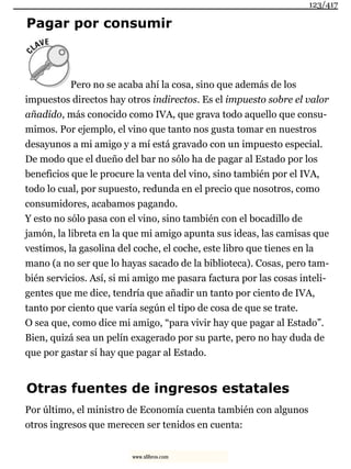 Pagar por consumir
Pero no se acaba ahí la cosa, sino que además de los
impuestos directos hay otros indirectos. Es el impuesto sobre el valor
añadido, más conocido como IVA, que grava todo aquello que consu-
mimos. Por ejemplo, el vino que tanto nos gusta tomar en nuestros
desayunos a mi amigo y a mí está gravado con un impuesto especial.
De modo que el dueño del bar no sólo ha de pagar al Estado por los
beneficios que le procure la venta del vino, sino también por el IVA,
todo lo cual, por supuesto, redunda en el precio que nosotros, como
consumidores, acabamos pagando.
Y esto no sólo pasa con el vino, sino también con el bocadillo de
jamón, la libreta en la que mi amigo apunta sus ideas, las camisas que
vestimos, la gasolina del coche, el coche, este libro que tienes en la
mano (a no ser que lo hayas sacado de la biblioteca). Cosas, pero tam-
bién servicios. Así, si mi amigo me pasara factura por las cosas inteli-
gentes que me dice, tendría que añadir un tanto por ciento de IVA,
tanto por ciento que varía según el tipo de cosa de que se trate.
O sea que, como dice mi amigo, “para vivir hay que pagar al Estado”.
Bien, quizá sea un pelín exagerado por su parte, pero no hay duda de
que por gastar sí hay que pagar al Estado.
Otras fuentes de ingresos estatales
Por último, el ministro de Economía cuenta también con algunos
otros ingresos que merecen ser tenidos en cuenta:
123/417
www.xlibros.com
 