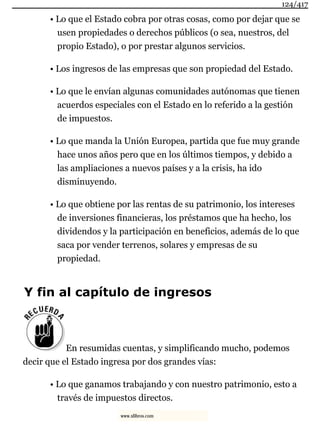 • Lo que el Estado cobra por otras cosas, como por dejar que se
usen propiedades o derechos públicos (o sea, nuestros, del
propio Estado), o por prestar algunos servicios.
• Los ingresos de las empresas que son propiedad del Estado.
• Lo que le envían algunas comunidades autónomas que tienen
acuerdos especiales con el Estado en lo referido a la gestión
de impuestos.
• Lo que manda la Unión Europea, partida que fue muy grande
hace unos años pero que en los últimos tiempos, y debido a
las ampliaciones a nuevos países y a la crisis, ha ido
disminuyendo.
• Lo que obtiene por las rentas de su patrimonio, los intereses
de inversiones financieras, los préstamos que ha hecho, los
dividendos y la participación en beneficios, además de lo que
saca por vender terrenos, solares y empresas de su
propiedad.
Y fin al capítulo de ingresos
En resumidas cuentas, y simplificando mucho, podemos
decir que el Estado ingresa por dos grandes vías:
• Lo que ganamos trabajando y con nuestro patrimonio, esto a
través de impuestos directos.
124/417
www.xlibros.com
 