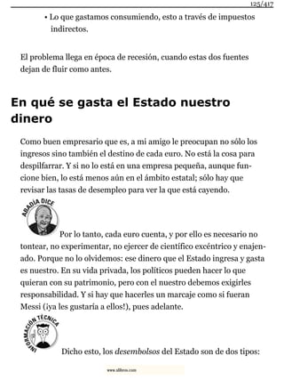 • Lo que gastamos consumiendo, esto a través de impuestos
indirectos.
El problema llega en época de recesión, cuando estas dos fuentes
dejan de fluir como antes.
En qué se gasta el Estado nuestro
dinero
Como buen empresario que es, a mi amigo le preocupan no sólo los
ingresos sino también el destino de cada euro. No está la cosa para
despilfarrar. Y si no lo está en una empresa pequeña, aunque fun-
cione bien, lo está menos aún en el ámbito estatal; sólo hay que
revisar las tasas de desempleo para ver la que está cayendo.
Por lo tanto, cada euro cuenta, y por ello es necesario no
tontear, no experimentar, no ejercer de científico excéntrico y enajen-
ado. Porque no lo olvidemos: ese dinero que el Estado ingresa y gasta
es nuestro. En su vida privada, los políticos pueden hacer lo que
quieran con su patrimonio, pero con el nuestro debemos exigirles
responsabilidad. Y si hay que hacerles un marcaje como si fueran
Messi (¡ya les gustaría a ellos!), pues adelante.
Dicho esto, los desembolsos del Estado son de dos tipos:
125/417
www.xlibros.com
 