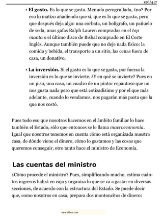 • El gasto. Es lo que se gasta. Menuda perogrullada, ¿no? Por
eso lo matizo añadiendo que sí, que es lo que se gasta, pero
que después deja algo: una corbata, un bolígrafo, un pañuelo
de seda, unas gafas Ralph Lauren compradas en el top
manta o el último disco de Bisbal comprado en El Corte
Inglés. Aunque también puede que no deje nada físico: la
comida y bebida, el transporte a un sitio, las cenas fuera de
casa, un donativo.
• La inversión. Si el gasto es lo que se gasta, por fuerza la
inversión es lo que se invierte. ¿Y en qué se invierte? Pues en
un piso, una casa, un cuadro de un pintor espantoso que no
nos gusta nada pero que está cotizadísimo y por el que más
adelante, cuando lo vendamos, nos pagarán más pasta que la
que nos costó.
Pues todo eso que nosotros hacemos en el ámbito familiar lo hace
también el Estado, sólo que entonces se le llama macroeconomía.
Igual que nosotros tenemos en cuenta cómo está organizada nuestra
casa, de dónde viene el dinero, cómo lo gastamos y las cosas que
queremos conseguir, otro tanto hace el ministro de Economía.
Las cuentas del ministro
¿Cómo procede el ministro? Pues, simplificando mucho, estima cuán-
tos ingresos habrá en caja y organiza lo que se va a gastar en diversas
secciones, de acuerdo con la estructura del Estado. Se puede decir
que, como nosotros en casa, prepara dos montoncitos de dinero:
126/417
www.xlibros.com
 