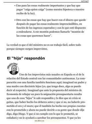 • Uno para las cosas realmente importantes y que hay que
pagar “caiga quien caiga” (como nuestra hipoteca o nuestro
recibo de la luz).
• Otro con las cosas que hay que hacer con el dinero que quede
después de pagar las cosas realmente imprescindibles, en
función de los ingresos esperados y con lo que esté dispuesto
a endeudarse. A ese montón podemos llamarlo “montón de
las cosas que queremos hacer”.
La verdad es que el del ministro no es un trabajo fácil, sobre todo
porque siempre surgen imprevistos.
El “hijo” respondón
Uno de los imprevistos más usuales en España es el de la
relación del Estado central con las comunidades autónomas. La com-
paración con una familia también funciona aquí; imaginad un padre y
una madre con diecisiete hijos (yo, que tengo doce, algo os puedo
decir al respecto). Imaginad que ante la propuesta del ministro de
Economía de rebajar un poco la asignación presupuestaria resulta
que uno de esos “hijos” le sale respondón y le dice que ni crisis ni
gaitas, que haber hecho los deberes antes y que si no, no haberle pro-
metido el oro y el moro; que él también ha hecho sus propias cuentas
con lo prometido y ahora no puede decirle a su gente que donde dije
digo, digo Diego. Y que si no cumple con lo que le prometió, se
enfadará y no le ayudará a aprobar los presupuestos. Y que ya les
127/417
www.xlibros.com
 