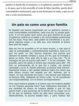 pueden ir dando tila al ministro y a su gobierno, panda de “troleros”;
y, de paso, que le den morcilla al resto de hijos (perdón, quería decir
comunidades autónomas), que ni son hermanos ni nada, y que yo a lo
mío y a mis circunstancias.
Un país es como una gran familia
En España nos hemos organizado con un gobierno central y
unas comunidades autónomas, cada una con su propio gobi-
erno. A mí me gusta verlo como una gran familia en la que
el gobierno central es el padre y las comunidades autónomas
son los hijos. Pues bien, este padre ha transferido a su pro-
genie algunas cosas; y no sólo eso, sino también el dinero
para que las hagan.
Algo así me ha sucedido a mí no hace mucho, y creo que el
caso es extrapolable y suficientemente ilustrativo. Esto es lo
que me pasó: en San Quirico tenemos una piscina que
siempre ha estado verdosa y sucia. En fin, que no invitaba a
darse un baño. Pero este año le dije a un hijo mío: “Tú te
encargas de que la piscina esté bien”. Y él me contestó: “De
acuerdo, pero me darás el dinero que necesito para ello”. Me
hizo un presupuesto de lo que iba a costar, me pareció
razonable y se lo di. Desde entonces, la piscina está maravil-
losamente limpia y han podido bañarse todos los nietos que
este último verano han pasado por allí. Además, por la
noche, mi hijo enciende las luces y nos parece que estamos
en Beverly Hills. Hablando de forma culta, “le he transferido
una responsabilidad, con el dinero correspondiente”.
Pero ¿qué hubiera pasado si el dinero que me hubiera pedido
no me hubiera parecido bien? Pues habríamos discutido. Si
esa cantidad de dinero se hubiera debido a que mi hijo
quería traer a seis personas de la familia de su mujer con el
fin de que se bañaran todos los días para comprobar que,
efectivamente, la piscina estaba bien, y para realizar ese
128/417
www.xlibros.com
 