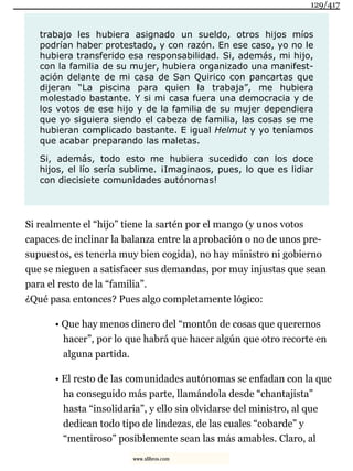 trabajo les hubiera asignado un sueldo, otros hijos míos
podrían haber protestado, y con razón. En ese caso, yo no le
hubiera transferido esa responsabilidad. Si, además, mi hijo,
con la familia de su mujer, hubiera organizado una manifest-
ación delante de mi casa de San Quirico con pancartas que
dijeran “La piscina para quien la trabaja”, me hubiera
molestado bastante. Y si mi casa fuera una democracia y de
los votos de ese hijo y de la familia de su mujer dependiera
que yo siguiera siendo el cabeza de familia, las cosas se me
hubieran complicado bastante. E igual Helmut y yo teníamos
que acabar preparando las maletas.
Si, además, todo esto me hubiera sucedido con los doce
hijos, el lío sería sublime. ¡Imaginaos, pues, lo que es lidiar
con diecisiete comunidades autónomas!
Si realmente el “hijo” tiene la sartén por el mango (y unos votos
capaces de inclinar la balanza entre la aprobación o no de unos pre-
supuestos, es tenerla muy bien cogida), no hay ministro ni gobierno
que se nieguen a satisfacer sus demandas, por muy injustas que sean
para el resto de la “familia”.
¿Qué pasa entonces? Pues algo completamente lógico:
• Que hay menos dinero del “montón de cosas que queremos
hacer”, por lo que habrá que hacer algún que otro recorte en
alguna partida.
• El resto de las comunidades autónomas se enfadan con la que
ha conseguido más parte, llamándola desde “chantajista”
hasta “insolidaria”, y ello sin olvidarse del ministro, al que
dedican todo tipo de lindezas, de las cuales “cobarde” y
“mentiroso” posiblemente sean las más amables. Claro, al
129/417
www.xlibros.com
 