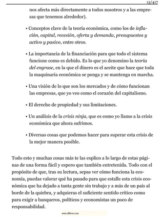 nos afecta más directamente a todos nosotros y a las empre-
sas que tenemos alrededor).
• Conceptos clave de la teoría económica, como los de infla-
ción, capital, recesión, oferta y demanda, presupuestos y
activo y pasivo, entre otros.
• La importancia de la financiación para que todo el sistema
funcione como es debido. Es lo que yo denomino la teoría
del engrase, en la que el dinero es el aceite que hace que toda
la maquinaria económica se ponga y se mantenga en marcha.
• Una visión de lo que son los mercados y de cómo funcionan
las empresas, que yo veo como el corazón del capitalismo.
• El derecho de propiedad y sus limitaciones.
• Un análisis de la crisis ninja, que es como yo llamo a la crisis
económica que ahora sufrimos.
• Diversas cosas que podemos hacer para superar esta crisis de
la mejor manera posible.
Todo esto y muchas cosas más te las explico a lo largo de estas pági-
nas de una forma fácil y espero que también entretenida. Todo con el
propósito de que, tras su lectura, sepas ver cómo funciona la eco-
nomía, puedas valorar qué ha pasado para que estalle esta crisis eco-
nómica que ha dejado a tanta gente sin trabajo y a más de un país al
borde de la quiebra, y adquieras el suficiente sentido crítico como
para exigir a banqueros, políticos y economistas un poco de
responsabilidad.
13/417
www.xlibros.com
 