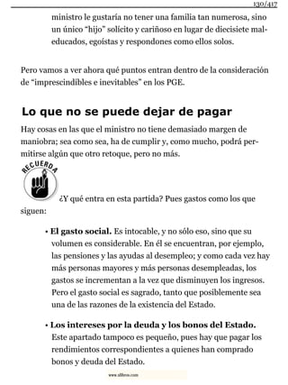 ministro le gustaría no tener una familia tan numerosa, sino
un único “hijo” solícito y cariñoso en lugar de diecisiete mal-
educados, egoístas y respondones como ellos solos.
Pero vamos a ver ahora qué puntos entran dentro de la consideración
de “imprescindibles e inevitables” en los PGE.
Lo que no se puede dejar de pagar
Hay cosas en las que el ministro no tiene demasiado margen de
maniobra; sea como sea, ha de cumplir y, como mucho, podrá per-
mitirse algún que otro retoque, pero no más.
¿Y qué entra en esta partida? Pues gastos como los que
siguen:
• El gasto social. Es intocable, y no sólo eso, sino que su
volumen es considerable. En él se encuentran, por ejemplo,
las pensiones y las ayudas al desempleo; y como cada vez hay
más personas mayores y más personas desempleadas, los
gastos se incrementan a la vez que disminuyen los ingresos.
Pero el gasto social es sagrado, tanto que posiblemente sea
una de las razones de la existencia del Estado.
• Los intereses por la deuda y los bonos del Estado.
Este apartado tampoco es pequeño, pues hay que pagar los
rendimientos correspondientes a quienes han comprado
bonos y deuda del Estado.
130/417
www.xlibros.com
 