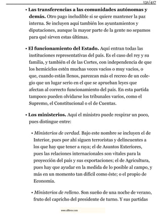 • Las transferencias a las comunidades autónomas y
demás. Otro pago ineludible si se quiere mantener la paz
interna. Se incluyen aquí también los ayuntamientos y
diputaciones, aunque la mayor parte de la gente no sepamos
para qué sirven estas últimas.
• El funcionamiento del Estado. Aquí entran todas las
instituciones representativas del país. Es el caso del rey y su
familia, y también el de las Cortes, con independencia de que
los hemiciclos estén muchas veces vacíos o muy vacíos, o
que, cuando están llenos, parezcan más el recreo de un cole-
gio que un lugar serio en el que se aprueban leyes que
afectan al correcto funcionamiento del país. En esta partida
tampoco pueden olvidarse los tribunales varios, como el
Supremo, el Constitucional o el de Cuentas.
• Los ministerios. Aquí el ministro puede respirar un poco,
pues distingue entre:
• Ministerios de verdad. Bajo este nombre se incluyen el de
Interior, pues por ahí siguen terroristas y delincuentes a
los que hay que tener a raya; el de Asuntos Exteriores,
pues las relaciones internacionales son vitales para la
proyección del país y sus exportaciones; el de Agricultura,
pues hay que ayudar en la medida de lo posible al campo, y
más en un momento tan difícil como éste; o el propio de
Economía.
• Ministerios de relleno. Son sueño de una noche de verano,
fruto del capricho del presidente de turno. Y sus partidas
131/417
www.xlibros.com
 