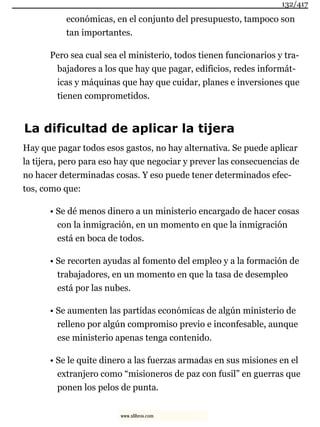 económicas, en el conjunto del presupuesto, tampoco son
tan importantes.
Pero sea cual sea el ministerio, todos tienen funcionarios y tra-
bajadores a los que hay que pagar, edificios, redes informát-
icas y máquinas que hay que cuidar, planes e inversiones que
tienen comprometidos.
La dificultad de aplicar la tijera
Hay que pagar todos esos gastos, no hay alternativa. Se puede aplicar
la tijera, pero para eso hay que negociar y prever las consecuencias de
no hacer determinadas cosas. Y eso puede tener determinados efec-
tos, como que:
• Se dé menos dinero a un ministerio encargado de hacer cosas
con la inmigración, en un momento en que la inmigración
está en boca de todos.
• Se recorten ayudas al fomento del empleo y a la formación de
trabajadores, en un momento en que la tasa de desempleo
está por las nubes.
• Se aumenten las partidas económicas de algún ministerio de
relleno por algún compromiso previo e inconfesable, aunque
ese ministerio apenas tenga contenido.
• Se le quite dinero a las fuerzas armadas en sus misiones en el
extranjero como “misioneros de paz con fusil” en guerras que
ponen los pelos de punta.
132/417
www.xlibros.com
 