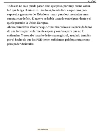 Todo eso no sólo puede pasar, sino que pasa, por muy buena volun-
tad que tenga el ministro. Con todo, lo más fácil es que esos pre-
supuestos generales del Estado se hayan pasado y presenten unas
cuentas con déficit. El que ya se había pactado con el presidente y el
que le permite la Unión Europea.
Ahora el ministro sólo tiene que comunicárselo a sus conciudadanos
de una forma particularmente espesa y confusa para que no lo
entiendan. Y eso sabe hacerlo de forma magistral, ayudado también
por el hecho de que los PGE tienen suficientes palabras raras como
para poder disimular.
133/417
www.xlibros.com
 