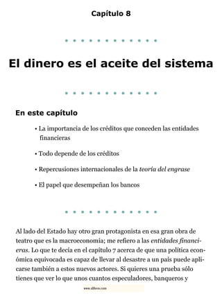Capítulo 8
. . . . . . . . . . . .
El dinero es el aceite del sistema
. . . . . . . . . . . .
En este capítulo
• La importancia de los créditos que conceden las entidades
financieras
• Todo depende de los créditos
• Repercusiones internacionales de la teoría del engrase
• El papel que desempeñan los bancos
. . . . . . . . . . . .
Al lado del Estado hay otro gran protagonista en esa gran obra de
teatro que es la macroeconomía; me refiero a las entidades financi-
eras. Lo que te decía en el capítulo 7 acerca de que una política econ-
ómica equivocada es capaz de llevar al desastre a un país puede apli-
carse también a estos nuevos actores. Si quieres una prueba sólo
tienes que ver lo que unos cuantos especuladores, banqueros y
www.xlibros.com
 