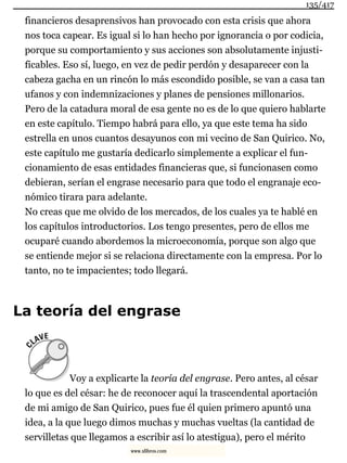 financieros desaprensivos han provocado con esta crisis que ahora
nos toca capear. Es igual si lo han hecho por ignorancia o por codicia,
porque su comportamiento y sus acciones son absolutamente injusti-
ficables. Eso sí, luego, en vez de pedir perdón y desaparecer con la
cabeza gacha en un rincón lo más escondido posible, se van a casa tan
ufanos y con indemnizaciones y planes de pensiones millonarios.
Pero de la catadura moral de esa gente no es de lo que quiero hablarte
en este capítulo. Tiempo habrá para ello, ya que este tema ha sido
estrella en unos cuantos desayunos con mi vecino de San Quirico. No,
este capítulo me gustaría dedicarlo simplemente a explicar el fun-
cionamiento de esas entidades financieras que, si funcionasen como
debieran, serían el engrase necesario para que todo el engranaje eco-
nómico tirara para adelante.
No creas que me olvido de los mercados, de los cuales ya te hablé en
los capítulos introductorios. Los tengo presentes, pero de ellos me
ocuparé cuando abordemos la microeconomía, porque son algo que
se entiende mejor si se relaciona directamente con la empresa. Por lo
tanto, no te impacientes; todo llegará.
La teoría del engrase
Voy a explicarte la teoría del engrase. Pero antes, al césar
lo que es del césar: he de reconocer aquí la trascendental aportación
de mi amigo de San Quirico, pues fue él quien primero apuntó una
idea, a la que luego dimos muchas y muchas vueltas (la cantidad de
servilletas que llegamos a escribir así lo atestigua), pero el mérito
135/417
www.xlibros.com
 