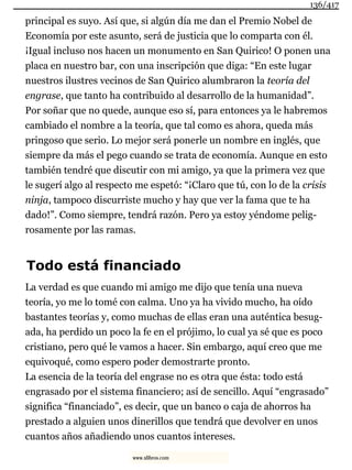 principal es suyo. Así que, si algún día me dan el Premio Nobel de
Economía por este asunto, será de justicia que lo comparta con él.
¡Igual incluso nos hacen un monumento en San Quirico! O ponen una
placa en nuestro bar, con una inscripción que diga: “En este lugar
nuestros ilustres vecinos de San Quirico alumbraron la teoría del
engrase, que tanto ha contribuido al desarrollo de la humanidad”.
Por soñar que no quede, aunque eso sí, para entonces ya le habremos
cambiado el nombre a la teoría, que tal como es ahora, queda más
pringoso que serio. Lo mejor será ponerle un nombre en inglés, que
siempre da más el pego cuando se trata de economía. Aunque en esto
también tendré que discutir con mi amigo, ya que la primera vez que
le sugerí algo al respecto me espetó: “¡Claro que tú, con lo de la crisis
ninja, tampoco discurriste mucho y hay que ver la fama que te ha
dado!”. Como siempre, tendrá razón. Pero ya estoy yéndome pelig-
rosamente por las ramas.
Todo está financiado
La verdad es que cuando mi amigo me dijo que tenía una nueva
teoría, yo me lo tomé con calma. Uno ya ha vivido mucho, ha oído
bastantes teorías y, como muchas de ellas eran una auténtica besug-
ada, ha perdido un poco la fe en el prójimo, lo cual ya sé que es poco
cristiano, pero qué le vamos a hacer. Sin embargo, aquí creo que me
equivoqué, como espero poder demostrarte pronto.
La esencia de la teoría del engrase no es otra que ésta: todo está
engrasado por el sistema financiero; así de sencillo. Aquí “engrasado”
significa “financiado”, es decir, que un banco o caja de ahorros ha
prestado a alguien unos dinerillos que tendrá que devolver en unos
cuantos años añadiendo unos cuantos intereses.
136/417
www.xlibros.com
 