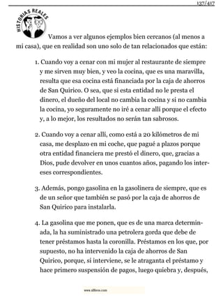 Vamos a ver algunos ejemplos bien cercanos (al menos a
mi casa), que en realidad son uno solo de tan relacionados que están:
1. Cuando voy a cenar con mi mujer al restaurante de siempre
y me sirven muy bien, y veo la cocina, que es una maravilla,
resulta que esa cocina está financiada por la caja de ahorros
de San Quirico. O sea, que si esta entidad no le presta el
dinero, el dueño del local no cambia la cocina y si no cambia
la cocina, yo seguramente no iré a cenar allí porque el efecto
y, a lo mejor, los resultados no serán tan sabrosos.
2. Cuando voy a cenar allí, como está a 20 kilómetros de mi
casa, me desplazo en mi coche, que pagué a plazos porque
otra entidad financiera me prestó el dinero, que, gracias a
Dios, pude devolver en unos cuantos años, pagando los inter-
eses correspondientes.
3. Además, pongo gasolina en la gasolinera de siempre, que es
de un señor que también se pasó por la caja de ahorros de
San Quirico para instalarla.
4. La gasolina que me ponen, que es de una marca determin-
ada, la ha suministrado una petrolera gorda que debe de
tener préstamos hasta la coronilla. Préstamos en los que, por
supuesto, no ha intervenido la caja de ahorros de San
Quirico, porque, si interviene, se le atraganta el préstamo y
hace primero suspensión de pagos, luego quiebra y, después,
137/417
www.xlibros.com
 