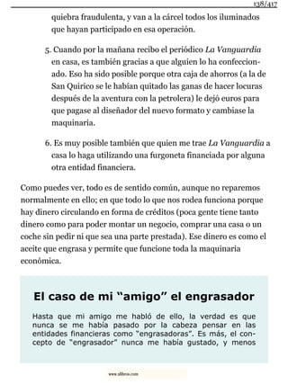 quiebra fraudulenta, y van a la cárcel todos los iluminados
que hayan participado en esa operación.
5. Cuando por la mañana recibo el periódico La Vanguardia
en casa, es también gracias a que alguien lo ha confeccion-
ado. Eso ha sido posible porque otra caja de ahorros (a la de
San Quirico se le habían quitado las ganas de hacer locuras
después de la aventura con la petrolera) le dejó euros para
que pagase al diseñador del nuevo formato y cambiase la
maquinaria.
6. Es muy posible también que quien me trae La Vanguardia a
casa lo haga utilizando una furgoneta financiada por alguna
otra entidad financiera.
Como puedes ver, todo es de sentido común, aunque no reparemos
normalmente en ello; en que todo lo que nos rodea funciona porque
hay dinero circulando en forma de créditos (poca gente tiene tanto
dinero como para poder montar un negocio, comprar una casa o un
coche sin pedir ni que sea una parte prestada). Ese dinero es como el
aceite que engrasa y permite que funcione toda la maquinaria
económica.
El caso de mi “amigo” el engrasador
Hasta que mi amigo me habló de ello, la verdad es que
nunca se me había pasado por la cabeza pensar en las
entidades financieras como “engrasadoras”. Es más, el con-
cepto de “engrasador” nunca me había gustado, y menos
138/417
www.xlibros.com
 