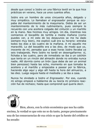 desde que conocí a Isidro en una fábrica textil en la que hice
prácticas en verano, hace ya unos cuantos años.
Isidro era un hombre de unos cincuenta años, delgado y
muy simpático. Lo llamaban el engrasador porque se ocu-
paba del mantenimiento de la maquinaria. Debía de ser un
mantenimiento de lo más rudimentario, pues siempre lo
recuerdo con una aceitera colgada del cinturón y un martillo
en la mano. Nos hicimos muy amigos. Un día, mientras nos
comíamos el bocadillo de tortilla a media mañana (como
puedes ver, a mí esto de los desayunos se me ha dado
siempre muy bien), me explicó cuál era su horario: entraba
todos los días a las cuatro de la mañana. A mí aquello me
maravilló. Lo del bocadillo era a las diez, de modo que yo,
inocente de mí, pensaba que a esas horas Isidro llevaba ya
seis trabajando. Pero Isidro no tardó en desengañarme: sí,
fichaba a las cuatro, pero de inmediato se iba a un colchón
que tenía en un rincón del almacén donde no entraba nunca
nadie. Allí dormía como un lirón (que debe de ser un animal
bien perezoso) hasta las ocho, momento en que tomaba la
aceitera y el martillo y empezaba a pasear por la fábrica,
haciendo algo aquí y algo allí hasta la hora del almuerzo, a
las diez. Luego seguía hasta el mediodía y se iba a casa.
Nunca he olvidado a Isidro el Engrasador. Por eso, cuando
mi amigo empezó a hablarme de su teoría mi primera reac-
ción fue de rechazo; hasta que comprendí qué quería decir.
Bien, ahora, con la crisis económica que nos ha caído
encima, la verdad es que esto no se da tanto, porque precisamente
una de las consecuencias de esa crisis es que la fuente del crédito se
ha secado:
139/417
www.xlibros.com
 