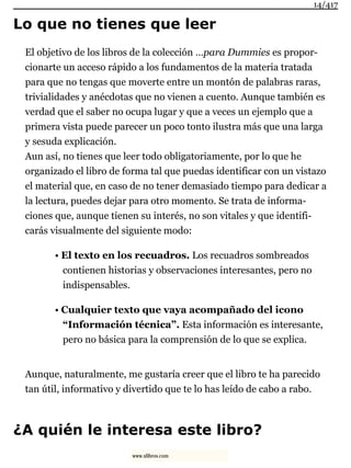 Lo que no tienes que leer
El objetivo de los libros de la colección …para Dummies es propor-
cionarte un acceso rápido a los fundamentos de la materia tratada
para que no tengas que moverte entre un montón de palabras raras,
trivialidades y anécdotas que no vienen a cuento. Aunque también es
verdad que el saber no ocupa lugar y que a veces un ejemplo que a
primera vista puede parecer un poco tonto ilustra más que una larga
y sesuda explicación.
Aun así, no tienes que leer todo obligatoriamente, por lo que he
organizado el libro de forma tal que puedas identificar con un vistazo
el material que, en caso de no tener demasiado tiempo para dedicar a
la lectura, puedes dejar para otro momento. Se trata de informa-
ciones que, aunque tienen su interés, no son vitales y que identifi-
carás visualmente del siguiente modo:
• El texto en los recuadros. Los recuadros sombreados
contienen historias y observaciones interesantes, pero no
indispensables.
• Cualquier texto que vaya acompañado del icono
“Información técnica”. Esta información es interesante,
pero no básica para la comprensión de lo que se explica.
Aunque, naturalmente, me gustaría creer que el libro te ha parecido
tan útil, informativo y divertido que te lo has leído de cabo a rabo.
¿A quién le interesa este libro?
14/417
www.xlibros.com
 