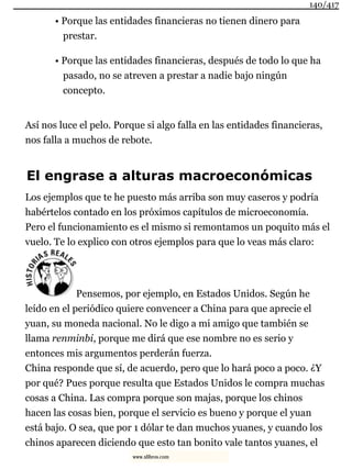 • Porque las entidades financieras no tienen dinero para
prestar.
• Porque las entidades financieras, después de todo lo que ha
pasado, no se atreven a prestar a nadie bajo ningún
concepto.
Así nos luce el pelo. Porque si algo falla en las entidades financieras,
nos falla a muchos de rebote.
El engrase a alturas macroeconómicas
Los ejemplos que te he puesto más arriba son muy caseros y podría
habértelos contado en los próximos capítulos de microeconomía.
Pero el funcionamiento es el mismo si remontamos un poquito más el
vuelo. Te lo explico con otros ejemplos para que lo veas más claro:
Pensemos, por ejemplo, en Estados Unidos. Según he
leído en el periódico quiere convencer a China para que aprecie el
yuan, su moneda nacional. No le digo a mi amigo que también se
llama renminbi, porque me dirá que ese nombre no es serio y
entonces mis argumentos perderán fuerza.
China responde que sí, de acuerdo, pero que lo hará poco a poco. ¿Y
por qué? Pues porque resulta que Estados Unidos le compra muchas
cosas a China. Las compra porque son majas, porque los chinos
hacen las cosas bien, porque el servicio es bueno y porque el yuan
está bajo. O sea, que por 1 dólar te dan muchos yuanes, y cuando los
chinos aparecen diciendo que esto tan bonito vale tantos yuanes, el
140/417
www.xlibros.com
 