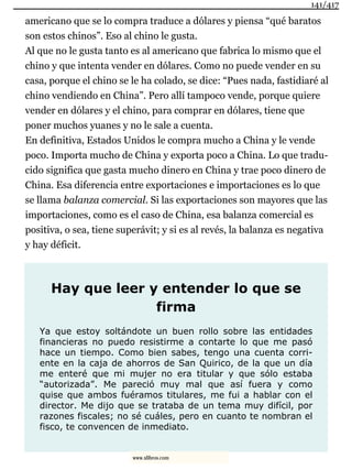 americano que se lo compra traduce a dólares y piensa “qué baratos
son estos chinos”. Eso al chino le gusta.
Al que no le gusta tanto es al americano que fabrica lo mismo que el
chino y que intenta vender en dólares. Como no puede vender en su
casa, porque el chino se le ha colado, se dice: “Pues nada, fastidiaré al
chino vendiendo en China”. Pero allí tampoco vende, porque quiere
vender en dólares y el chino, para comprar en dólares, tiene que
poner muchos yuanes y no le sale a cuenta.
En definitiva, Estados Unidos le compra mucho a China y le vende
poco. Importa mucho de China y exporta poco a China. Lo que tradu-
cido significa que gasta mucho dinero en China y trae poco dinero de
China. Esa diferencia entre exportaciones e importaciones es lo que
se llama balanza comercial. Si las exportaciones son mayores que las
importaciones, como es el caso de China, esa balanza comercial es
positiva, o sea, tiene superávit; y si es al revés, la balanza es negativa
y hay déficit.
Hay que leer y entender lo que se
firma
Ya que estoy soltándote un buen rollo sobre las entidades
financieras no puedo resistirme a contarte lo que me pasó
hace un tiempo. Como bien sabes, tengo una cuenta corri-
ente en la caja de ahorros de San Quirico, de la que un día
me enteré que mi mujer no era titular y que sólo estaba
“autorizada”. Me pareció muy mal que así fuera y como
quise que ambos fuéramos titulares, me fui a hablar con el
director. Me dijo que se trataba de un tema muy difícil, por
razones fiscales; no sé cuáles, pero en cuanto te nombran el
fisco, te convencen de inmediato.
141/417
www.xlibros.com
 