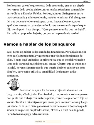Por lo tanto, ya ves lo que es esto de la economía, que en un pispás
nos vamos de la cocina del restaurante a las relaciones comerciales
entre China y Estados Unidos. Porque, aunque distingamos entre
macroeconomía y microeconomía, todo es lo mismo. Y si el engrase
del que depende todo se estropea, como ha pasado ahora, pues
apañados vamos: se para el mundo; lo que me recuerda aquello que
dijo no sé quién hace tiempo: “¡Que paren el mundo, que me bajo!”.
En realidad ya puedes bajarte, porque se ha parado de verdad.
Vamos a hablar de los banqueros
Es el turno de hablar de las entidades financieras. Por ahí a lo mejor
oyes que les tengo manía y que tengo una visión reduccionista de
ellas. Y hago aquí un inciso: la primera vez que oí eso del reduccion-
ismo se lo agradecí muchísimo a mi amigo Alberto, que es quien me
lo soltó, porque supongo que lo que quería decir es que soy un poco
simplón, pero como utilizó su amabilidad de siempre, todos
contentos.
La verdad es que a los bancos y cajas de ahorro no les
tengo manía; sólo la justa. Por otro lado, comprendo a los banqueros.
Son gente que trabaja con materia prima, como cualquier otro hijo de
vecino. También mi amigo compra cosas para la construcción y luego
las vende. Si lo hace bien, gana unos euros de manera honrada que le
sirven para que sus empleados vivan, él viva y a final de año pueda
dar a todos una paga extraordinaria.
143/417
www.xlibros.com
 