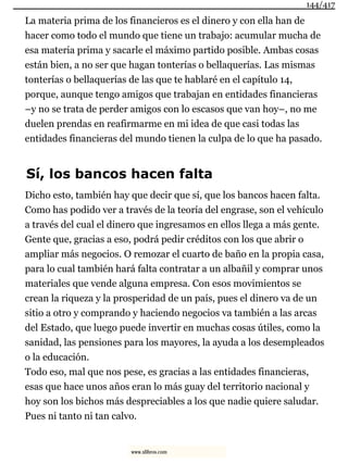 La materia prima de los financieros es el dinero y con ella han de
hacer como todo el mundo que tiene un trabajo: acumular mucha de
esa materia prima y sacarle el máximo partido posible. Ambas cosas
están bien, a no ser que hagan tonterías o bellaquerías. Las mismas
tonterías o bellaquerías de las que te hablaré en el capítulo 14,
porque, aunque tengo amigos que trabajan en entidades financieras
–y no se trata de perder amigos con lo escasos que van hoy–, no me
duelen prendas en reafirmarme en mi idea de que casi todas las
entidades financieras del mundo tienen la culpa de lo que ha pasado.
Sí, los bancos hacen falta
Dicho esto, también hay que decir que sí, que los bancos hacen falta.
Como has podido ver a través de la teoría del engrase, son el vehículo
a través del cual el dinero que ingresamos en ellos llega a más gente.
Gente que, gracias a eso, podrá pedir créditos con los que abrir o
ampliar más negocios. O remozar el cuarto de baño en la propia casa,
para lo cual también hará falta contratar a un albañil y comprar unos
materiales que vende alguna empresa. Con esos movimientos se
crean la riqueza y la prosperidad de un país, pues el dinero va de un
sitio a otro y comprando y haciendo negocios va también a las arcas
del Estado, que luego puede invertir en muchas cosas útiles, como la
sanidad, las pensiones para los mayores, la ayuda a los desempleados
o la educación.
Todo eso, mal que nos pese, es gracias a las entidades financieras,
esas que hace unos años eran lo más guay del territorio nacional y
hoy son los bichos más despreciables a los que nadie quiere saludar.
Pues ni tanto ni tan calvo.
144/417
www.xlibros.com
 