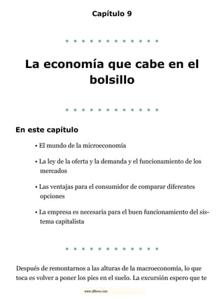 Capítulo 9
. . . . . . . . . . . .
La economía que cabe en el
bolsillo
. . . . . . . . . . . .
En este capítulo
• El mundo de la microeconomía
• La ley de la oferta y la demanda y el funcionamiento de los
mercados
• Las ventajas para el consumidor de comparar diferentes
opciones
• La empresa es necesaria para el buen funcionamiento del sis-
tema capitalista
. . . . . . . . . . . .
Después de remontarnos a las alturas de la macroeconomía, lo que
toca es volver a poner los pies en el suelo. La excursión espero que te
www.xlibros.com
 