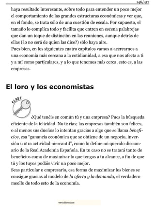 haya resultado interesante, sobre todo para entender un poco mejor
el comportamiento de las grandes estructuras económicas y ver que,
en el fondo, se trata sólo de una cuestión de escala. Por supuesto, el
tamaño lo complica todo y facilita que entren en escena palabrejas
que dan un toque de distinción en las reuniones, aunque detrás de
ellas (¿o no será de quien las dice?) sólo haya aire.
Pues bien, en los siguientes cuatro capítulos vamos a acercarnos a
una economía más cercana a la cotidianidad, a esa que nos afecta a ti
y a mí como particulares, y a lo que tenemos más cerca, esto es, a las
empresas.
El loro y los economistas
¿Qué tenéis en común tú y una empresa? Pues la búsqueda
eficiente de la felicidad. No te rías; las empresas también son felices,
o al menos sus dueños lo intentan gracias a algo que se llama benefi-
cios, esa “ganancia económica que se obtiene de un negocio, inver-
sión u otra actividad mercantil”, como lo define mi querido diccion-
ario de la Real Academia Española. En tu caso no se tratará tanto de
beneficios como de maximizar lo que tengas a tu alcance, a fin de que
tú y los tuyos podáis vivir un poco mejor.
Seas particular o empresario, esa forma de maximizar los bienes se
consigue gracias al modelo de la oferta y la demanda, el verdadero
meollo de todo esto de la economía.
146/417
www.xlibros.com
 