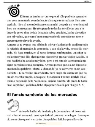 El tema es tan importante que, si sólo pudieras aprender
una cosa en materia económica, te diría que te estudiases bien este
capítulo. ¡Eso sí, menudo fracaso para mí si después no lo entiendes!
Pero no te preocupes. He recuperado todas las servilletas que a lo
largo de estos años he ido llenando sobre esta idea, las he discutido
con mi vecino, que como buen empresario de esto sabe un rato, y
espero que te sirva de ayuda.
Aunque ya te avanzo que si bien la oferta y la demanda explican todo
lo referido al mercado, la economía, y con ella la vida, no es sólo mer-
cado. No hace mucho, en el curso de unas conferencias, un señor se
me acercó y me dijo algo que me hizo cierta gracia: “Señor Abadía, lo
que ha dicho ha estado muy bien, pero a mí esto de la economía me
sigue pareciendo una besuguez. A veces pienso que si a un loro se le
enseñan las palabras ‘oferta’ y ‘demanda’ ya se convierte en un eco-
nomista”. El sarcasmo era evidente, pero luego me enteré de que no
era de cosecha propia, sino que el historiador Thomas Carlyle (sí, el
mismo personaje de la “economía, ciencia funesta” de quien te hablé
en el capítulo 1) ya había dicho algo parecido allá por el siglo XIX.
El funcionamiento de los mercados
Antes de hablar de la oferta y la demanda en sí no estará
mal mirar el escenario en el que todo el proceso tiene lugar. Ese espa-
cio no es otro que el mercado, otra palabra fetiche que el loro de
147/417
www.xlibros.com
 