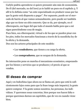 Carlyle podría aprenderse si quiere presumir aún más de economista.
De él (del mercado, no del loro) ya te hablé un poco en el capítulo 3. Y
allí te lo definía como “un ente especializado en producir cosas por las
que la gente está dispuesta a pagar”. Por supuesto, puede ser el mer-
cado de barrio al que vamos semanalmente, pero puede ser también
algo que no tiene un sitio concreto. Que se da, por ejemplo, en el
ciberespacio, ese lugar del que todo el mundo habla pero que a mí
sigue pareciéndome cosa de magia.
Pues bien, sea ciberespacial, virtual o de los que se pueden pisar con
los pies, todos los mercados funcionan a través de la susodicha ley de
la oferta y la demanda.
Dos son los actores principales de este modelo:
• Los vendedores, que tienen a su cargo la oferta.
• Los compradores, que se ocupan de la demanda.
Su interacción pone en marcha el mecanismo económico, empezando
por los bienes y servicios que se producen y el precio al que se
venden.
El deseo de comprar
Aquí y en Indochina (que ahora no se llama así, pero que está lo sufi-
cientemente lejos como para que la frase tenga más impacto), la gente
quiere comprar. Y la gente somos nosotros, las personas, los indi-
viduos. Y queremos cosas concretas, bien porque nos hacen falta o
porque queremos darnos un caprichito, que de vez en cuando viene
bien.
148/417
www.xlibros.com
 