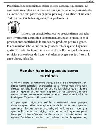 Pues bien, los economistas se fijan en esas cosas que queremos. En
esas cosas concretas, en la cantidad que queremos y, muy importante,
en la cantidad que podemos pagar al precio que las ofrece el mercado.
Todo en función de tus ingresos y tus preferencias.
Y, ahora, un principio básico: los precios tienen una rela-
ción inversa con la cantidad demandada. Así, cuanto más alto es el
precio menos cantidad de lo que sea ese producto pedirá la gente.
El consumidor sabe lo que quiere y sabe también que no hay nada
gratis. Por lo tanto, tiene que rascarse el bolsillo, porque los bienes y
servicios son costosos de hacer; y si además exiges que te ofrezcan lo
que quieres, más aún.
Vender hamburguesas como
turbinas
A mí me gusta el refranero porque en él se encuentran ver-
dades como templos, expresadas de la forma más genuina y
directa posible. Es el caso de uno de los dichos que más me
gustan, que es el que reza “Zapatero a tus zapatos”, ¡y que
nadie piense que es una indirecta al ex presidente José Luis
Rodríguez Zapatero! En absoluto.
¿Y por qué traigo ese refrán a colación? Pues porque
siempre que hablo de empresas y de lo importante que es
que sepan lo que van a producir, cómo lo van a hacer y a
qué público lo van a dirigir, me acuerdo de lo que nos pasó
hace ya muchos años en una firma en la que estaba de con-
sejero. Decidimos montar una cadena de hamburgueserías,
149/417
www.xlibros.com
 