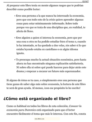 Al preparar este libro tenía en mente algunos rasgos que te podrían
describir como posible lector:
• Eres una persona a la que nunca ha interesado la economía,
pero que con todo esto de la crisis quiere aprender algunas
cosas para estar mínimamente informado. Sobre todo
porque ves que se trata de una disciplina que, en realidad, te
afecta de lleno.
• Eres alguien a quien sí interesa la economía, pero que por
una cosa u otra no ha podido estudiar bien el tema o, cuando
lo ha intentado, se ha quedado a dos velas, sin saber si lo que
estaba leyendo estaba en castellano o en algún idioma
ignoto.
• Te preocupa mucho la actual situación económica, pero hasta
ahora no has encontrado ninguna explicación satisfactoria.
Ni sobre ella ni sobre qué puede hacerse para dejar atrás este
drama y empezar a encarar un futuro más esperanzador.
Si alguno de éstos es tu caso, o simplemente eres una persona que
tiene ganas de saber algo más sobre economía, la lectura de este libro
te será de gran ayuda. Al menos, ¡con ese propósito lo he escrito!
¿Cómo está organizado el libro?
Como es habitual en todos los libros de esta colección, Conocer la
economía para Dummies está organizado para que el lector
encuentre fácilmente el tema que más le interesa. Con este fin, consta
15/417
www.xlibros.com
 