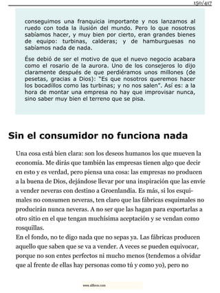 conseguimos una franquicia importante y nos lanzamos al
ruedo con toda la ilusión del mundo. Pero lo que nosotros
sabíamos hacer, y muy bien por cierto, eran grandes bienes
de equipo: turbinas, calderas; y de hamburguesas no
sabíamos nada de nada.
Ése debió de ser el motivo de que el nuevo negocio acabara
como el rosario de la aurora. Uno de los consejeros lo dijo
claramente después de que perdiéramos unos millones (de
pesetas, gracias a Dios): “Es que nosotros queremos hacer
los bocadillos como las turbinas; y no nos salen”. Así es: a la
hora de montar una empresa no hay que improvisar nunca,
sino saber muy bien el terreno que se pisa.
Sin el consumidor no funciona nada
Una cosa está bien clara: son los deseos humanos los que mueven la
economía. Me dirás que también las empresas tienen algo que decir
en esto y es verdad, pero piensa una cosa: las empresas no producen
a la buena de Dios, dejándose llevar por una inspiración que las envíe
a vender neveras con destino a Groenlandia. Es más, si los esqui-
males no consumen neveras, ten claro que las fábricas esquimales no
producirán nunca neveras. A no ser que las hagan para exportarlas a
otro sitio en el que tengan muchísima aceptación y se vendan como
rosquillas.
En el fondo, no te digo nada que no sepas ya. Las fábricas producen
aquello que saben que se va a vender. A veces se pueden equivocar,
porque no son entes perfectos ni mucho menos (tendemos a olvidar
que al frente de ellas hay personas como tú y como yo), pero no
150/417
www.xlibros.com
 