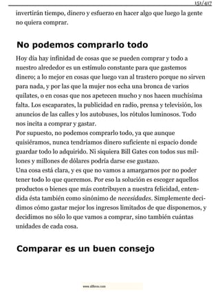 invertirán tiempo, dinero y esfuerzo en hacer algo que luego la gente
no quiera comprar.
No podemos comprarlo todo
Hoy día hay infinidad de cosas que se pueden comprar y todo a
nuestro alrededor es un estímulo constante para que gastemos
dinero; a lo mejor en cosas que luego van al trastero porque no sirven
para nada, y por las que la mujer nos echa una bronca de varios
quilates, o en cosas que nos apetecen mucho y nos hacen muchísima
falta. Los escaparates, la publicidad en radio, prensa y televisión, los
anuncios de las calles y los autobuses, los rótulos luminosos. Todo
nos incita a comprar y gastar.
Por supuesto, no podemos comprarlo todo, ya que aunque
quisiéramos, nunca tendríamos dinero suficiente ni espacio donde
guardar todo lo adquirido. Ni siquiera Bill Gates con todos sus mil-
lones y millones de dólares podría darse ese gustazo.
Una cosa está clara, y es que no vamos a amargarnos por no poder
tener todo lo que queremos. Por eso la solución es escoger aquellos
productos o bienes que más contribuyen a nuestra felicidad, enten-
dida ésta también como sinónimo de necesidades. Simplemente deci-
dimos cómo gastar mejor los ingresos limitados de que disponemos, y
decidimos no sólo lo que vamos a comprar, sino también cuántas
unidades de cada cosa.
Comparar es un buen consejo
151/417
www.xlibros.com
 