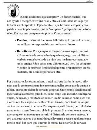 ¿Cómo decidimos qué comprar? Un factor esencial que
nos ayuda a escoger entre una cosa y otra es la utilidad, de la que ya
te hablé en el capítulo 2. Fíjate también que he dicho escoger, y esa
palabra lleva implícita otra, que es “comparar”, porque detrás de toda
selección hay una comparación previa. Comparamos:
• Precios, incluso si fuéramos Bill Gates o, lo que es lo mismo,
un millonario responsable que no tira su dinero.
• Beneficios. Por ejemplo, si tengo 20 euros, ¿qué compro?
¿Una camisa de color salmón que hace juego con mi última
corbata o una botella de un vino que me han recomendado
unos amigos? Son cosas muy diferentes, sí, pero las comparo
y, según la promesa de felicidad que me proporcionen en ese
instante, me decidiré por una u otra.
Por otra parte, los economistas, y aquí hay que darles la razón, afir-
man que la gente se aburre incluso con aquellas cosas que le gustan a
rabiar, en cuanto dejan de ser algo especial. Un ejemplo sencillo: a mí
me encanta la cerveza; pues bien, si me tomo una me sabe, sin lugar a
dudas, deliciosa, y más todavía si hace un día caluroso como esos que
a veces nos toca soportar en Barcelona. Es más, hace tanto calor que
decido tomarme otra cerveza. Por supuesto, está buena, pero el efecto
ya no es tan magnífico como el de la primera. Si me tomo una tercera,
ya creo que el mareo no me permitirá disfrutarla como se merece. Y
con una cuarta, creo que tendrán que llevarme a casa o apañarme una
mesita en el bar para que duerma la mona. De acuerdo, la cerveza
152/417
www.xlibros.com
 