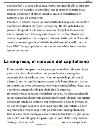 tiene alcohol y se sube a la cabeza. Pero si en lugar de ella te digo que
pienses en un pastelito de chocolate, ¿no te cansará comerte unas
cuantas porciones? El placer inicial se acabará convirtiendo en
hartazgo y casi en sufrimiento.
Pues bien, a esto tan lógico los economistas le han puesto un nombre
asombroso: utilidad marginal decreciente. De ello ya te hablé un
poco en el capítulo 2 a la hora de analizar el papel de los consum-
idores. Lo más increíble es que incluso se han hecho cálculos para
estudiarlo, pero la verdad es que en este caso basta aplicar el sentido
común y ese concepto de utilidad entendido como “aquello que me
hace feliz”. Por ejemplo, tomarme una cervecita bien fresca en una
terraza de verano.
La empresa, el corazón del capitalismo
El consumidor compara, decide y compra unos determinados bienes
y servicios. Pero alguien tiene que procurárselos y ese alguien
responde al nombre de empresa. A no ser que te lo produzcas tú
mismo (y aun así tendrías que abastecerte de herramientas o mater-
ias primas que otros producen), todo lo que comes, bebes, vistes, usas
o conduces está producido por algún tipo de empresa.
De esto la verdad es que puedo hablar un poco. He sido consejero de
varias compañías durante mi carrera profesional y, lo más importante
de todo, he estado en contacto con empresarios de los de verdad, de
los que arriesgan su dinero para hacer algo útil, dar trabajo y poner
su granito de arena para que este país funcione un poquito mejor.
Uno de ellos, sin ir más lejos, es mi vecino de San Quirico, que por lo
que explico en estas páginas parece que se pase el día desayunando
conmigo, pero lo cierto o como la copa de un
153/417
www.xlibros.com
 