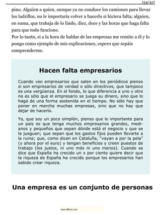 pino. Alguien a quien, aunque ya no conduce los camiones para llevar
los ladrillos, no le importaría volver a hacerlo si hiciera falta; alguien,
en suma, que trabaja de lo lindo, diez, doce y las horas que haga falta
para que todo funcione.
Por lo tanto, si a la hora de hablar de las empresas me remito a él y lo
pongo como ejemplo de mis explicaciones, espero que sepáis
comprenderme.
Hacen falta empresarios
Cuando veo empresarios que salen en los periódicos pienso
si son empresarios de verdad o sólo directivos, que tampoco
es una vergüenza. En el fondo, lo que diferencia a uno y otro
no es sólo que el empresario se juega su dinero, sino que lo
haga de una forma sostenida en el tiempo. No sólo hay que
poner en marcha muchas empresas, sino que no hay que
dejar de hacerlo.
Yo, que soy un poco simplón, pienso que lo importante para
un país es que tenga muchos empresarios grandes, medi-
anos y pequeños que sepan dónde está el negocio y que se
la jueguen; que sepan que los gastos fijos pueden llevarte a
la ruina; que, como dicen en Cataluña, “vayan a por la pela”
(y ahora por el euro) y tengan beneficios y creen puestos de
trabajo (los justos, ni uno más ni uno menos). Cuando se
dice que España ha crecido un x por ciento quiere decir que
la riqueza de España ha crecido porque los empresarios han
sabido crear riqueza.
Una empresa es un conjunto de personas
154/417
www.xlibros.com
 