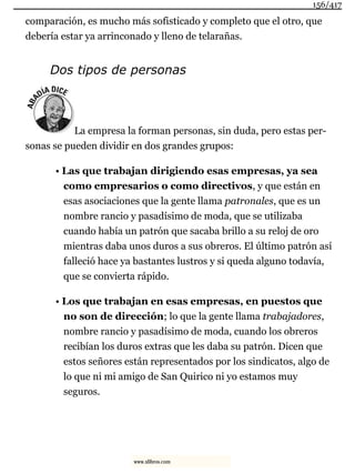 comparación, es mucho más sofisticado y completo que el otro, que
debería estar ya arrinconado y lleno de telarañas.
Dos tipos de personas
La empresa la forman personas, sin duda, pero estas per-
sonas se pueden dividir en dos grandes grupos:
• Las que trabajan dirigiendo esas empresas, ya sea
como empresarios o como directivos, y que están en
esas asociaciones que la gente llama patronales, que es un
nombre rancio y pasadísimo de moda, que se utilizaba
cuando había un patrón que sacaba brillo a su reloj de oro
mientras daba unos duros a sus obreros. El último patrón así
falleció hace ya bastantes lustros y si queda alguno todavía,
que se convierta rápido.
• Los que trabajan en esas empresas, en puestos que
no son de dirección; lo que la gente llama trabajadores,
nombre rancio y pasadísimo de moda, cuando los obreros
recibían los duros extras que les daba su patrón. Dicen que
estos señores están representados por los sindicatos, algo de
lo que ni mi amigo de San Quirico ni yo estamos muy
seguros.
156/417
www.xlibros.com
 