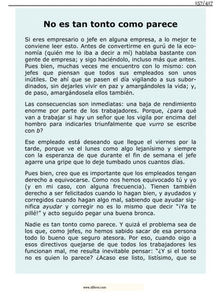 No es tan tonto como parece
Si eres empresario o jefe en alguna empresa, a lo mejor te
conviene leer esto. Antes de convertirme en gurú de la eco-
nomía (quién me lo iba a decir a mí) hablaba bastante con
gente de empresa; y sigo haciéndolo, incluso más que antes.
Pues bien, muchas veces me encuentro con lo mismo: con
jefes que piensan que todos sus empleados son unos
inútiles. De ahí que se pasen el día vigilando a sus subor-
dinados, sin dejarles vivir en paz y amargándoles la vida; y,
de paso, amargándosela ellos también.
Las consecuencias son inmediatas: una baja de rendimiento
enorme por parte de los trabajadores. Porque, ¿para qué
van a trabajar si hay un señor que los vigila por encima del
hombro para indicarles triunfalmente que vurro se escribe
con b?
Ese empleado está deseando que llegue el viernes por la
tarde, porque ve el lunes como algo lejanísimo y siempre
con la esperanza de que durante el fin de semana el jefe
agarre una gripe que lo deje tumbado unos cuantos días.
Pues bien, creo que es importante que los empleados tengan
derecho a equivocarse. Como nos hemos equivocado tú y yo
(y en mi caso, con alguna frecuencia). Tienen también
derecho a ser felicitados cuando lo hagan bien, y ayudados y
corregidos cuando hagan algo mal, sabiendo que ayudar sig-
nifica ayudar y corregir no es lo mismo que decir “¡Ya te
pillé!” y acto seguido pegar una buena bronca.
Nadie es tan tonto como parece. Y quizá el problema sea de
los que, como jefes, no hemos sabido sacar de esa persona
todo lo bueno que seguro atesora. Por eso, cuando oigo a
esos directivos quejarse de que todos los trabajadores les
funcionan mal, me resulta inevitable pensar: “¿Y si el tonto
no es quien lo parece? ¿Acaso ese listo, listísimo, que se
157/417
www.xlibros.com
 
