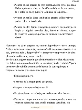 • Piensan que el horario de esas personas debe ser el que cada
día les apetezca a ellos, en función de la hora de sus siestas,
de si están de buen humor a las nueve de la noche...
• Piensan que si las cosas van bien es gracias a ellos y si van
mal es culpa de los demás.
• Piensan que los demás les engañan siempre, que nadie juega
limpio y si alguien hace algo bien, tienen un violento ataque
de celos y se lo cargan, porque ¿a quién se le ocurre tener
ideas?
Alguien así no es un empresario, sino un depredador –o sea, uno que
“roba o saquea con violencia y destrozo”–. Si además es carroñero –o
sea, “persona ruin y despreciable”–, tampoco es empresario. Es sim-
plemente un tío ruin y despreciable.
Por lo tanto, urge conseguir que el empresario esté bien visto y que
esa definición sea sólo la opinión de un señor y no la realidad. Y para
que no sea la opinión generalizada hemos de conseguir que el
empresario no sea eso, sino alguien que:
• Se juega su dinero.
• Se rodea de la mejor gente que puede.
• Respeta a los que trabajan con él.
• Da ejemplo con su trabajo y su dedicación a los demás.
• Forma un equipo, remunera bien a sus empleados y hace las
reservas necesarias para que la empresa vaya bien, sin
159/417
www.xlibros.com
 