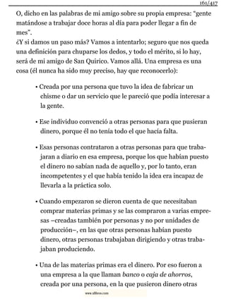 O, dicho en las palabras de mi amigo sobre su propia empresa: “gente
matándose a trabajar doce horas al día para poder llegar a fin de
mes”.
¿Y si damos un paso más? Vamos a intentarlo; seguro que nos queda
una definición para chuparse los dedos, y todo el mérito, si lo hay,
será de mi amigo de San Quirico. Vamos allá. Una empresa es una
cosa (él nunca ha sido muy preciso, hay que reconocerlo):
• Creada por una persona que tuvo la idea de fabricar un
chisme o dar un servicio que le pareció que podía interesar a
la gente.
• Ese individuo convenció a otras personas para que pusieran
dinero, porque él no tenía todo el que hacía falta.
• Esas personas contrataron a otras personas para que traba-
jaran a diario en esa empresa, porque los que habían puesto
el dinero no sabían nada de aquello y, por lo tanto, eran
incompetentes y el que había tenido la idea era incapaz de
llevarla a la práctica solo.
• Cuando empezaron se dieron cuenta de que necesitaban
comprar materias primas y se las compraron a varias empre-
sas –creadas también por personas y no por unidades de
producción–, en las que otras personas habían puesto
dinero, otras personas trabajaban dirigiendo y otras traba-
jaban produciendo.
• Una de las materias primas era el dinero. Por eso fueron a
una empresa a la que llaman banco o caja de ahorros,
creada por una persona, en la que pusieron dinero otras
161/417
www.xlibros.com
 