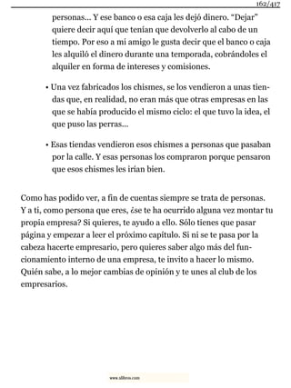 personas... Y ese banco o esa caja les dejó dinero. “Dejar”
quiere decir aquí que tenían que devolverlo al cabo de un
tiempo. Por eso a mi amigo le gusta decir que el banco o caja
les alquiló el dinero durante una temporada, cobrándoles el
alquiler en forma de intereses y comisiones.
• Una vez fabricados los chismes, se los vendieron a unas tien-
das que, en realidad, no eran más que otras empresas en las
que se había producido el mismo ciclo: el que tuvo la idea, el
que puso las perras...
• Esas tiendas vendieron esos chismes a personas que pasaban
por la calle. Y esas personas los compraron porque pensaron
que esos chismes les irían bien.
Como has podido ver, a fin de cuentas siempre se trata de personas.
Y a ti, como persona que eres, ¿se te ha ocurrido alguna vez montar tu
propia empresa? Si quieres, te ayudo a ello. Sólo tienes que pasar
página y empezar a leer el próximo capítulo. Si ni se te pasa por la
cabeza hacerte empresario, pero quieres saber algo más del fun-
cionamiento interno de una empresa, te invito a hacer lo mismo.
Quién sabe, a lo mejor cambias de opinión y te unes al club de los
empresarios.
162/417
www.xlibros.com
 