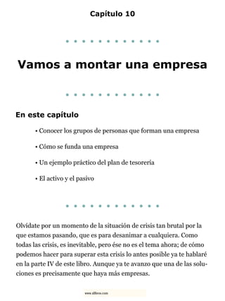 Capítulo 10
. . . . . . . . . . . .
Vamos a montar una empresa
. . . . . . . . . . . .
En este capítulo
• Conocer los grupos de personas que forman una empresa
• Cómo se funda una empresa
• Un ejemplo práctico del plan de tesorería
• El activo y el pasivo
. . . . . . . . . . . .
Olvídate por un momento de la situación de crisis tan brutal por la
que estamos pasando, que es para desanimar a cualquiera. Como
todas las crisis, es inevitable, pero ése no es el tema ahora; de cómo
podemos hacer para superar esta crisis lo antes posible ya te hablaré
en la parte IV de este libro. Aunque ya te avanzo que una de las solu-
ciones es precisamente que haya más empresas.
www.xlibros.com
 