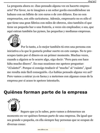 La pregunta ahora es: ¿has pensado alguna vez en hacerte empres-
ario? Por favor, no te imagines a un señor gordo encendiéndose un
habano con un billete de 100 euros o de 100 dólares. Eso no son
empresarios, son sólo caricaturas. Además, empresario no es sólo el
que tiene una gran fábrica con miles de obreros, sino también el que
tiene un pequeño bar o una frutería, a veces sin empleados; o sea, que
aquí entran también las pymes, las pequeñas y medianas empresas.
Por lo tanto, a lo mejor también tú eres una persona con
iniciativa a la que le gustaría probar suerte en este campo. No te pre-
ocupes tanto por el dinero en un primer momento. Muchas veces,
cuando a alguien se le ocurre algo, oigo decir: “Pero para eso hace
falta mucho dinero”. En esas ocasiones me apetece preguntar:
“¿Cuánto?”. Porque si consigo traducir el “mucho” al “cuánto”, igual
me resulta más fácil conseguirlo. ¿Lo habías pensado alguna vez así?
Pero vamos a entrar ya en faena y a meternos con algunas cosas de la
empresa por si acaso te apetece intentarlo.
Quiénes forman parte de la empresa
Seguro que ya lo sabes, pero vamos a detenernos un
momento en ver quiénes forman parte de una empresa. Da igual que
sea grande o pequeña, en ella siempre hay personas que se ocupan de
diversas cosas:
164/417
www.xlibros.com
 